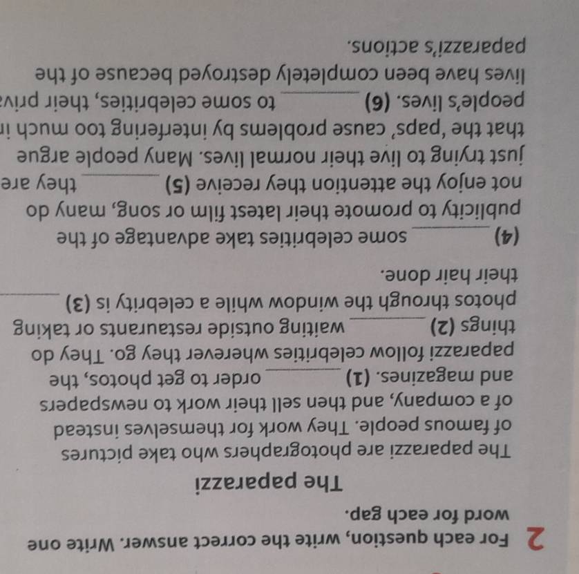 For each question, write the correct answer. Write one 
word for each gap. 
The paparazzi 
The paparazzi are photographers who take pictures 
of famous people. They work for themselves instead 
of a company, and then sell their work to newspapers 
and magazines. (1) _order to get photos, the 
paparazzi follow celebrities wherever they go. They do 
things (2)_ waiting outside restaurants or taking 
photos through the window while a celebrity is (3)_ 
their hair done. 
(4)_ some celebrities take advantage of the 
publicity to promote their latest film or song, many do 
not enjoy the attention they receive (5) _they are 
just trying to live their normal lives. Many people argue 
that the ‘paps’ cause problems by interfering too much ir 
people’s lives. (6) _to some celebrities, their priv: 
lives have been completely destroyed because of the 
paparazzi’s actions.