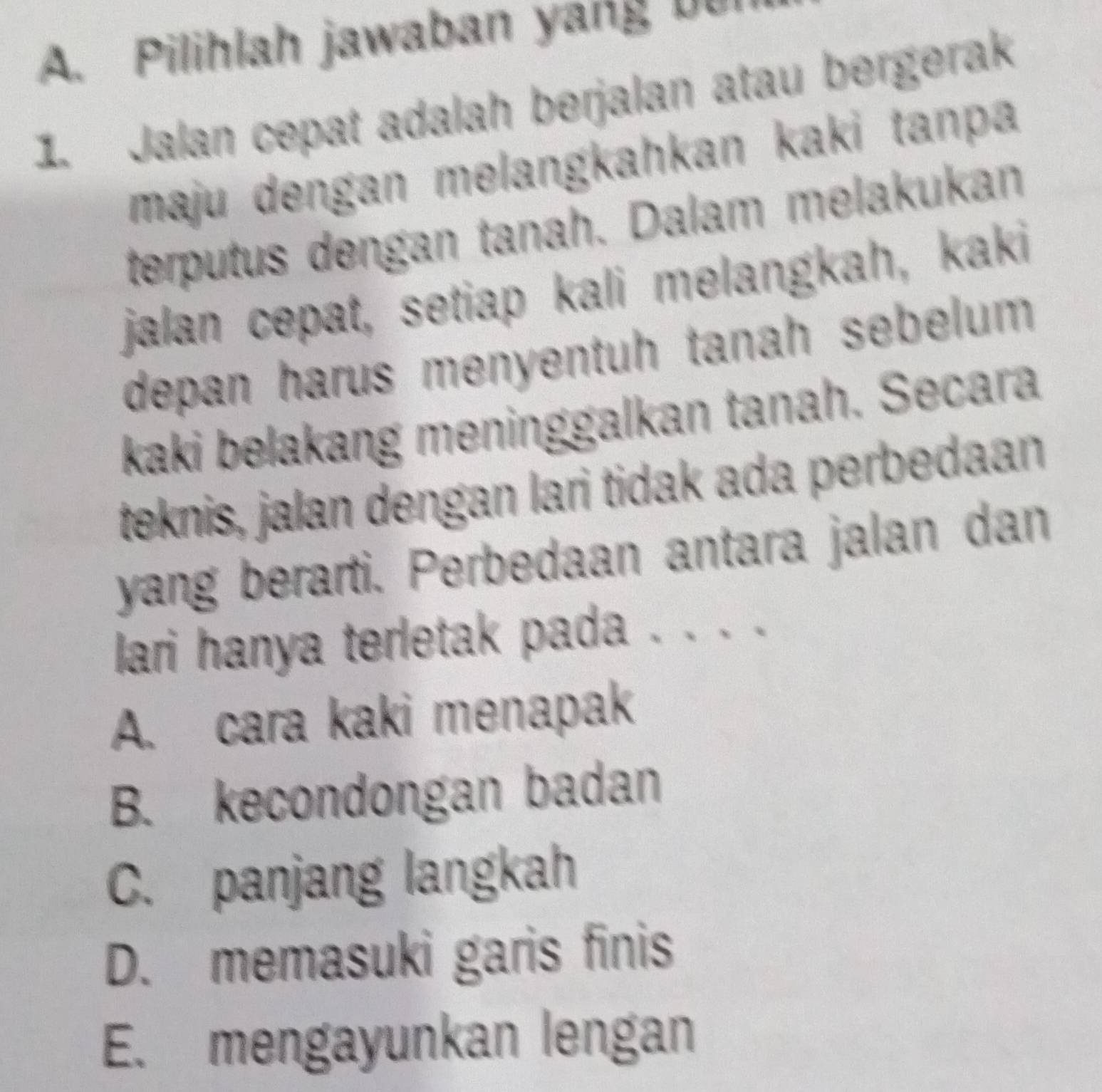 Pilihlah jawaban yang bur
1. Jalan cepat adalah berjalan atau bergerak
maju dengan melangkahkan kaki tanpa
terputus dengan tanah. Dalam melakukan
jalan cepat, setiap kali melangkah, kaki
depan harus menyentuh tanah sebelum 
kaki belakang meninggalkan tanah. Secara
teknis, jalan dengan lari tidak ada perbedaan
yang berarti. Perbedaan antara jalan dan
lari hanya terletak pada . . . .
A. cara kaki menapak
B. kecondongan badan
C. panjang langkah
D. memasuki garis finis
E. mengayunkan lengan