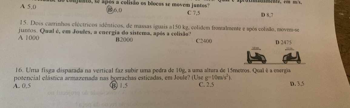 do conjunto, se após a colisão os blocos se movem juntos? aproximadamente, em m/s,
A 5,0 B6, 0 C 7,5
D 8,7
15. Dois carrinhos eléctricos idênticos, de massas iguais a150 kg, colidem frontalmente e após colisão, movem-se
juntos. Qual é, em Joules, a energia do sistema, após a colisão?
A 1000 B2000 C2400 D 2475
16. Uma fisga disparada na vertical faz subir uma pedra de 10g, a uma altura de 15metros. Qual é a energia
potencial elástica armazenada nas borrachas esticadas, em Joule? (Use g=10m/s^2).
A. 0,5 B 1.5 C. 2,5 D. 3,5