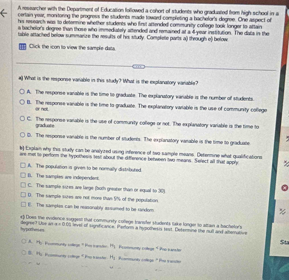 A researcher with the Department of Education followed a cohort of students who graduated from high school in a
certain year, monitoring the progress the students made toward completing a bachelor's degree. One aspect of
his research was to determine whether students who first attended community college took longer to attain
a bachelor's degree than those who immediately attended and remained at a 4-year institution. The data in the
table attached below summarize the results of his study. Complete parts a) through e) below.
Click the icon to view the sample data.
a) What is the response variable in this study? What is the explanatory variable?
A. The response variable is the time to graduate. The explanatory variable is the number of students.
B. The response variable is the time to graduate. The explanatory variable is the use of community college
or not.
C. The response variable is the use of community college or not. The explanatory variable is the time to
graduate
D. The response vanable is the number of students The explanatory variable is the time to graduate.
b) Explain why this study can be analyzed using inference of two sample means. Determine what qualifications
are met to perform the hypothesis test about the difference between two means. Select all that apply.
X
A. The population is given to be normally distributed.
B. The samples are independent
C. The sample sizes are large (both greater than or equal to 30)
D. The sample sizes are not more than 5% of the population.
E. The samples can be reasonably assumed to be random
c) Does the evidence suggest that community college transfer students take longer to attain a bachelor's
degree? Use an alpha =0.01 level of significance. Perform a hypothesis test. Determine the null and alternative
hypotheses
Sta
A. H_0 Pcommunity college - Pro transter H_1 Pcommunity college < Pno transfer
B.  H_0 A community college < Ino transter  H_1 Pcommunity college ? Pno transfer
u