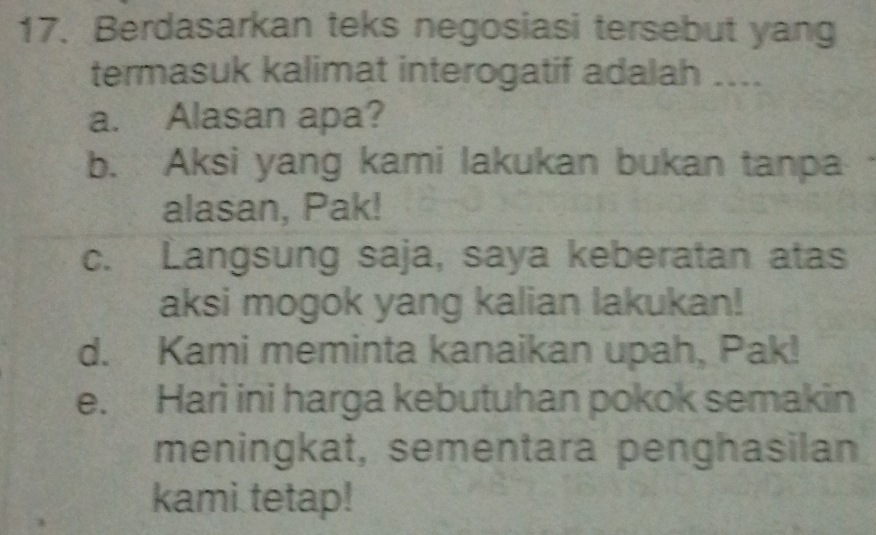 Berdasarkan teks negosiasi tersebut yang
termasuk kalimat interogatif adalah ....
a. Alasan apa?
b. Aksi yang kami lakukan bukan tanpa
alasan, Pak!
c. Langsung saja, saya keberatan atas
aksi mogok yang kalian lakukan!
d. Kami meminta kanaikan upah, Pak!
e. Hari ini harga kebutuhan pokok semakin
meningkat, sementara penghasilan
kami tetap!