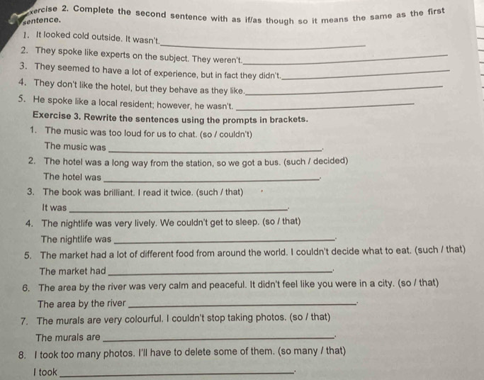 xercise 2. Complete the second sentence with as if/as though so it means the same as the first 
sentence. 
_ 
1. It looked cold outside. It wasn't 
2. They spoke like experts on the subject. They weren't._ 
3. They seemed to have a lot of experience, but in fact they didn't_ 
4. They don't like the hotel, but they behave as they like._ 
5. He spoke like a local resident; however, he wasn't._ 
Exercise 3. Rewrite the sentences using the prompts in brackets. 
1. The music was too loud for us to chat. (so / couldn't) 
The music was_ 
. 
2. The hotel was a long way from the station, so we got a bus. (such / decided) 
The hotel was _. 
3. The book was brilliant. I read it twice. (such / that) 
It was _.. 
4. The nightlife was very lively. We couldn't get to sleep. (so / that) 
The nightlife was _. 
5. The market had a lot of different food from around the world. I couldn't decide what to eat. (such / that) 
The market had_ 
6. The area by the river was very calm and peaceful. It didn't feel like you were in a city. (so / that) 
The area by the river_ 
7. The murals are very colourful. I couldn't stop taking photos. (so / that) 
The murals are_ 
.. 
8. I took too many photos. I'll have to delete some of them. (so many / that) 
I took_