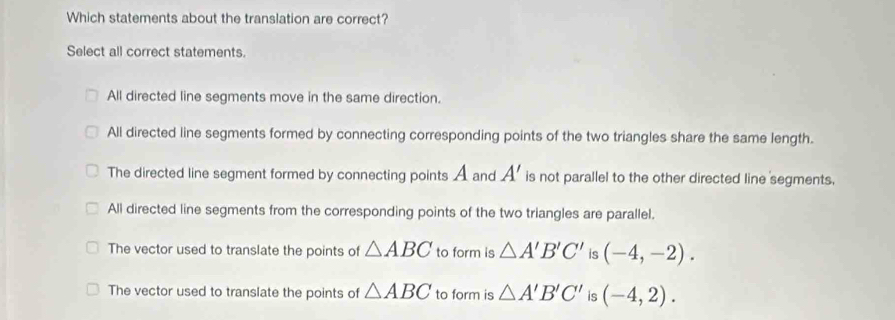 Which statements about the translation are correct?
Select all correct statements.
All directed line segments move in the same direction.
All directed line segments formed by connecting corresponding points of the two triangles share the same length.
The directed line segment formed by connecting points A and A' is not parallel to the other directed line segments.
All directed line segments from the corresponding points of the two triangles are parallel.
The vector used to translate the points of △ ABC to form is △ A'B'C' is (-4,-2).
The vector used to translate the points of △ ABC to form is △ A'B'C' is (-4,2).