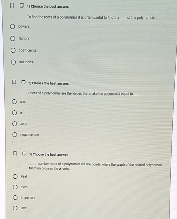 Choose the best answer.
To find the roots of a polynomial, it is often useful to find the_ of the polynomial.
powers
factors
coefficients
solutions
2) Choose the best answer.
Roots of a polynomial are the values that make the polynomial equal to_
one
z
zero
negative one
3) Choose the best answer.
_number roots of a polynomial are the points where the graph of the related polynomial
function crosses the z -axis.
Real
Even
Imaginary
Odd