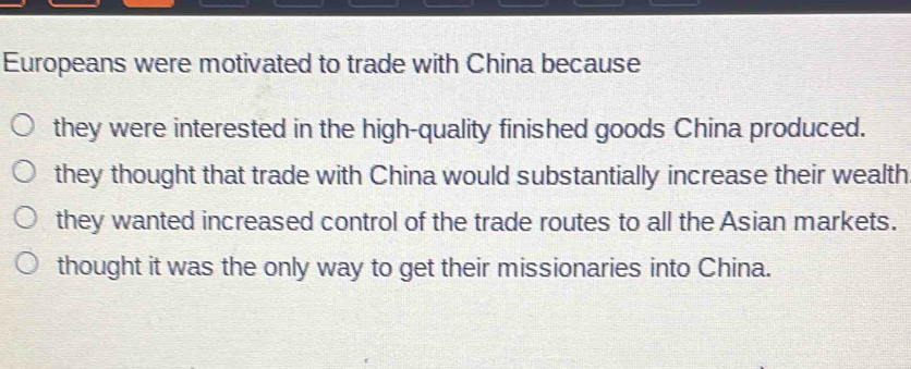 Europeans were motivated to trade with China because
they were interested in the high-quality finished goods China produced.
they thought that trade with China would substantially increase their wealth
they wanted increased control of the trade routes to all the Asian markets.
thought it was the only way to get their missionaries into China.