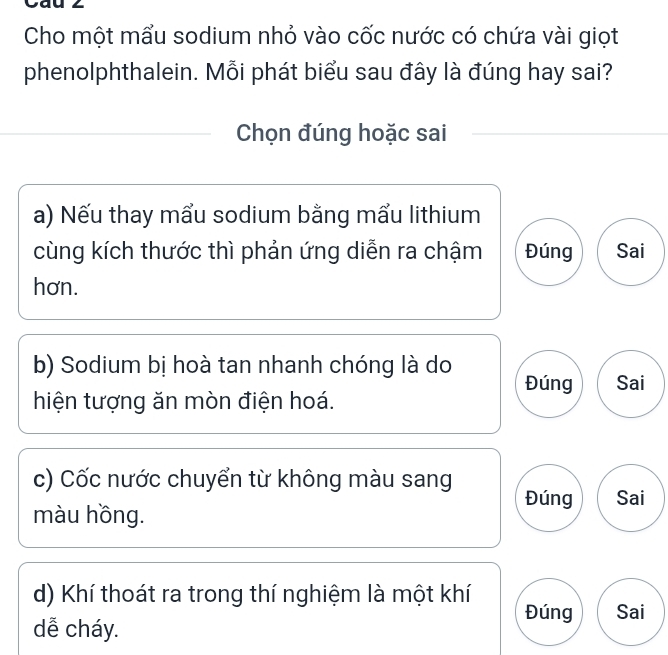 Cau ∠ 
Cho một mẩu sodium nhỏ vào cốc nước có chứa vài giọt 
phenolphthalein. Mỗi phát biểu sau đây là đúng hay sai? 
Chọn đúng hoặc sai 
a) Nếu thay mẩu sodium bằng mấu lithium 
cùng kích thước thì phản ứng diễn ra chậm Đúng Sai 
hơn. 
b) Sodium bị hoà tan nhanh chóng là do Đúng Sai 
hiện tượng ăn mòn điện hoá. 
c) Cốc nước chuyển từ không màu sang Đúng Sai 
màu hồng. 
d) Khí thoát ra trong thí nghiệm là một khí 
dễ cháy. 
Đúng Sai