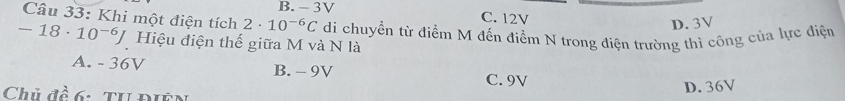 B. - 3V
C. 12V
D. 3V
Câu 33: Khi một điện tích 2· 10^(-6)C di chuyển từ điểm M đến điểm N trong điện trường thì công của lực điện
-18· 10^(-6)J Hiệu điện thế giữa M và N là
A. - 36V B. - 9V
C. 9V
Chủ đề 6: Tu Điên
D. 36V