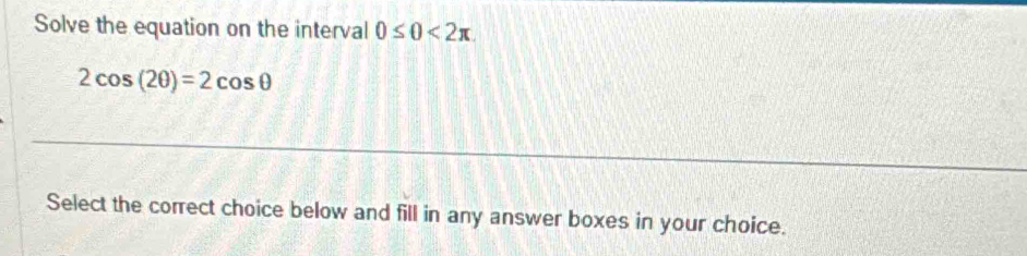 Solve the equation on the interval 0≤ 0<2π
2cos (2θ )=2cos θ
Select the correct choice below and fill in any answer boxes in your choice.