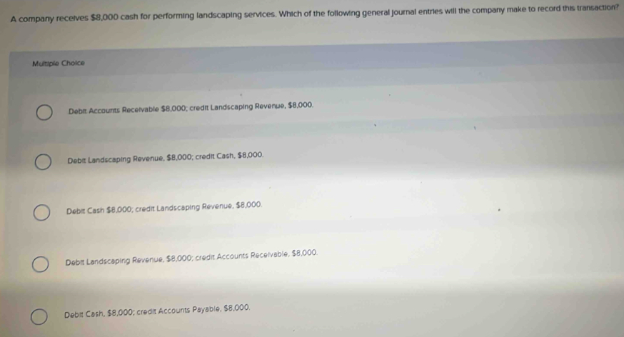 A company receives $8,000 cash for performing landscaping services. Which of the following general journal entries will the company make to record this transaction?
Multiple Choice
Debit Accounts Receivable $8,000; credit Landscaping Revenue, $8,000.
Debit Landscaping Revenue, $8,000; credit Cash, $8,000.
Debit Cash $8,000; credit Landscaping Revenue, $8,000.
Debit Landscaping Revenue, $8,000; credit Accounts Receivable, $8,000.
Debit Cash, $8,000; credit Accounts Payable, $8,000.