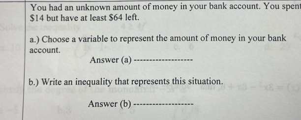 You had an unknown amount of money in your bank account. You spent
$14 but have at least $64 left. 
a.) Choose a variable to represent the amount of money in your bank 
account. 
Answer (a)_ 
b.) Write an inequality that represents this situation. 
Answer (b)_