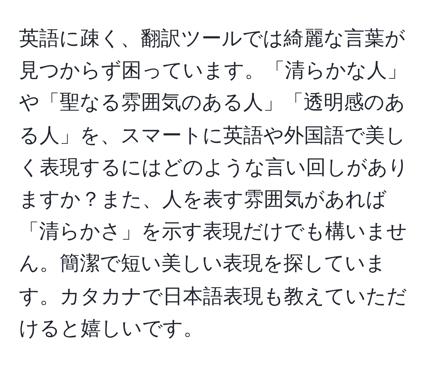 英語に疎く、翻訳ツールでは綺麗な言葉が見つからず困っています。「清らかな人」や「聖なる雰囲気のある人」「透明感のある人」を、スマートに英語や外国語で美しく表現するにはどのような言い回しがありますか？また、人を表す雰囲気があれば「清らかさ」を示す表現だけでも構いません。簡潔で短い美しい表現を探しています。カタカナで日本語表現も教えていただけると嬉しいです。