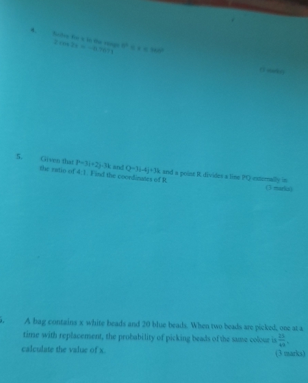 Seds fo s in te rangs 2cos 2x=-0.7671 80° x=360°
O soining 
5. Given that P=3i+2j-3k and Q=3i-4j+3k and a point R divides a line PQ externally in 
the ratio of 4:1. Find the coordinates of R
(3 marks) 
i. A bag contains x white beads and 20 blue beads. When two beads are picked, one at a 
time with replacement, the probability of picking beads of the same colour is  25/49 . 
calculate the value of x. (3 marks)