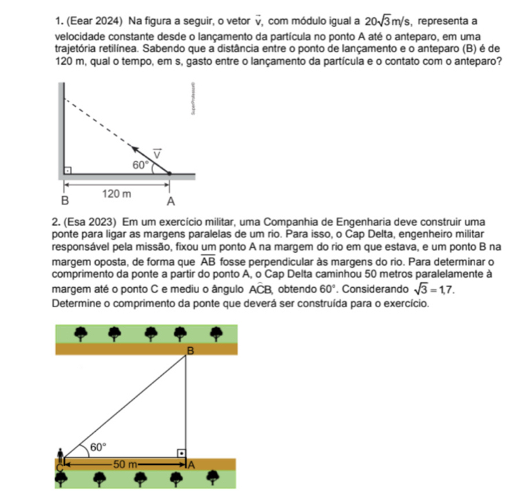 (Eear 2024) Na figura a seguir, o vetor vector v com módulo igual a 20sqrt(3)m/s , representa a
velocidade constante desde o lançamento da partícula no ponto A até o anteparo, em uma
trajetória retilínea. Sabendo que a distância entre o ponto de lançamento e o anteparo (B) é de
120 m, qual o tempo, em s, gasto entre o lançamento da partícula e o contato com o anteparo?
2. (Esa 2023) Em um exercício militar, uma Companhia de Engenharia deve construir uma
ponte para ligar as margens paralelas de um rio. Para isso, o Cap Delta, engenheiro militar
responsável pela missão, fixou um ponto A na margem do rio em que estava, e um ponto B na
margem oposta, de forma que fosse perpendicular às margens do rio. Para determinar o overline AB
comprimento da ponte a partir do ponto A, o Cap Delta caminhou 50 metros paralelamente à
margem até o ponto C e mediu o ângulo ACB obtendo 60°. Considerando sqrt(3)=1,7.
Determine o comprimento da ponte que deverá ser construída para o exercício.