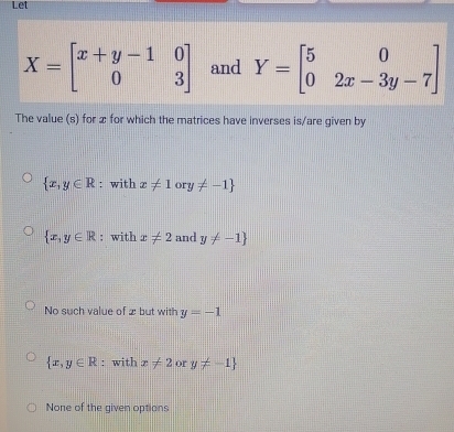 Let
X=beginbmatrix x+y-1&0 0&3endbmatrix and Y=beginbmatrix 5&0 0&2x-3y-7endbmatrix
The value (s) for x for which the matrices have inverses is/are given by
 x,y∈ R : with x!= 1ory!= -1
 x,y∈ R : with x!= 2 and y!= -1
No such value of 2 but with y=-1
 x,y∈ R : with x!= 2 or y!= -1
None of the given options