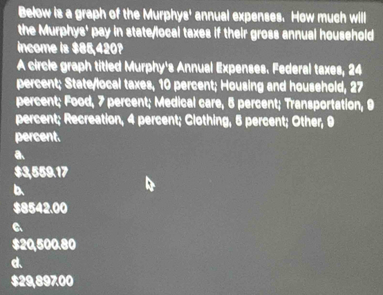 Below is a graph of the Murphys' annual expenses. How much will
the Murphys' pay in state/local taxes if their gross annual household
income is $86,420?
A circle graph titled Murphy's Annual Expenses. Federal taxes, 24
percent; State/local taxes, 10 percent; Housing and household, 27
percent; Food, 7 percent; Medical care, 5 percent; Transportation, 9
percent; Recreation, 4 percent; Clothing, 5 percent; Other, 9
percent.
a
$3,559.17
D.
$8542.00
a
$20,500.80
d
$29,89700