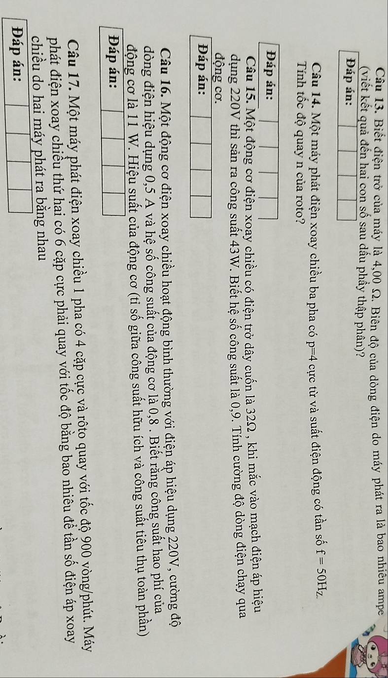 Biết điện trở của máy là 4,00 Ω. Biên độ của dòng điện do máy phát ra là bao nhiêu ampe 
(viết kết quả đến hai con số sau dấu phầy thập phân)? 
Đáp án: 
Câu 14. Một máy phát điện xoay chiều ba pha có p=4 cực từ và suất điện động có tần số f=50H_Z.
Tính tốc độ quay n của roto? 
Đáp án: 
Câu 15. Một động cơ điện xoay chiều có điện trở dây cuốn là 32Ω , khi mắc vào mạch điện áp hiệu 
dụng 220V thì sản ra công suất 43W. Biết hệ số công suất là 0,9. Tính cường độ dòng điện chạy qua 
động cơ. 
Đáp án: 
Câu 16. Một động cơ điện xoay chiều hoạt động bình thường với điện áp hiệu dụng 220V, cường độ 
dòng điện hiệu dụng 0,5 A và hệ số công suất của động cơ là 0, 8. Biết rằng công suất hao phí của 
động cơ là 11 W. Hiệu suất của động cơ (tỉ số giữa công suất hữu ích và công suất tiêu thụ toàn phần) 
Đáp án: 
Câu 17. Một máy phát điện xoay chiều 1 pha có 4 cặp cực và rôto quay với tốc độ 900 vòng/phút. Máy 
phát điện xoay chiều thứ hai có 6 cặp cực phải quay với tốc độ bằng bao nhiêu để tần số điện áp xoay 
chiều do hai máy phát ra bằng nhau 
Đáp án: