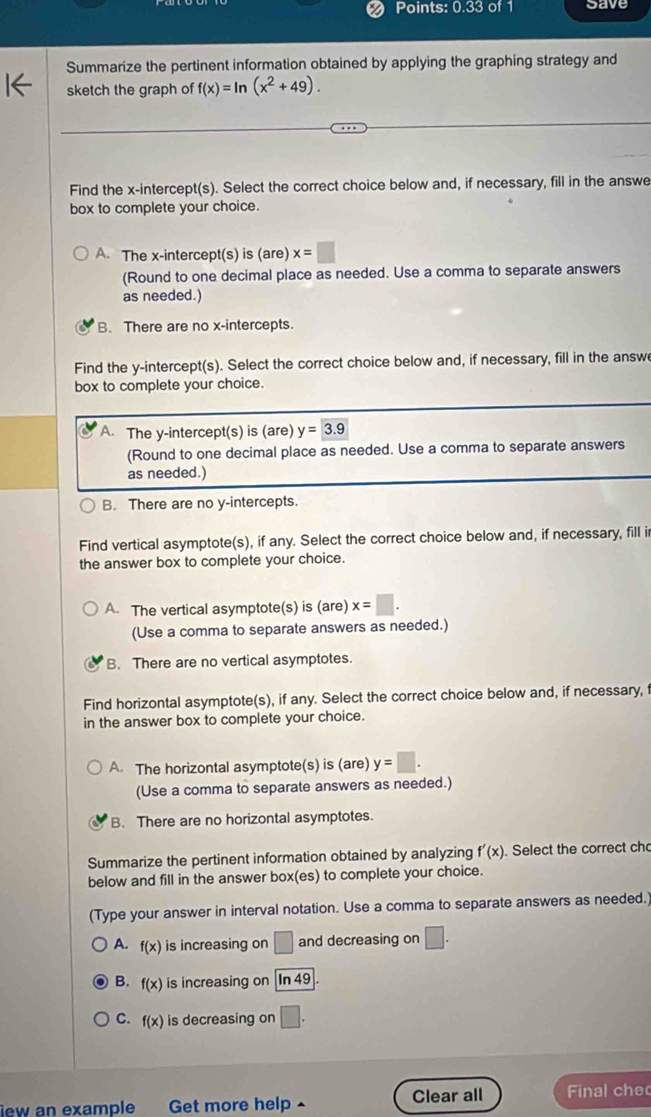 Points: 0.33 of 1 cave
Summarize the pertinent information obtained by applying the graphing strategy and
sketch the graph of f(x)=ln (x^2+49). 
Find the x-intercept(s). Select the correct choice below and, if necessary, fill in the answe
box to complete your choice.
A. The x-intercept(s) is (are) x=□
(Round to one decimal place as needed. Use a comma to separate answers
as needed.)
B. There are no x-intercepts.
Find the y-intercept(s). Select the correct choice below and, if necessary, fill in the answe
box to complete your choice.
A. The y-intercept(s) is (are) y=3.9
(Round to one decimal place as needed. Use a comma to separate answers
as needed.)
B. There are no y-intercepts.
Find vertical asymptote(s), if any. Select the correct choice below and, if necessary, fill i
the answer box to complete your choice.
A. The vertical asymptote(s) is (are) x=□. 
(Use a comma to separate answers as needed.)
B. There are no vertical asymptotes.
Find horizontal asymptote(s), if any. Select the correct choice below and, if necessary, f
in the answer box to complete your choice.
A. The horizontal asymptote(s) is (are) y=□. 
(Use a comma to separate answers as needed.)
B. There are no horizontal asymptotes.
Summarize the pertinent information obtained by analyzing f'(x). Select the correct cho
below and fill in the answer box(es) to complete your choice.
(Type your answer in interval notation. Use a comma to separate answers as needed.)
A. f(x) is increasing on □ and decreasing on □.
B. f(x) is increasing on ln 49
C. f(x) is decreasing on □. 
lew an example Get more help - Clear all Final che