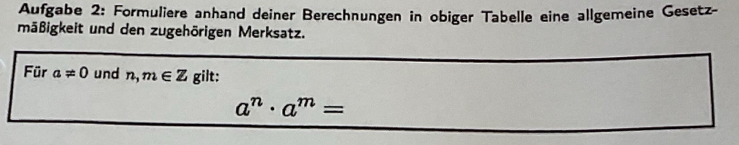 Aufgabe 2: Formuliere anhand deiner Berechnungen in obiger Tabelle eine allgemeine Gesetz- 
mäßigkeit und den zugehörigen Merksatz. 
Für a!= 0 und n,m∈ Z gilt:
a^n· a^m=