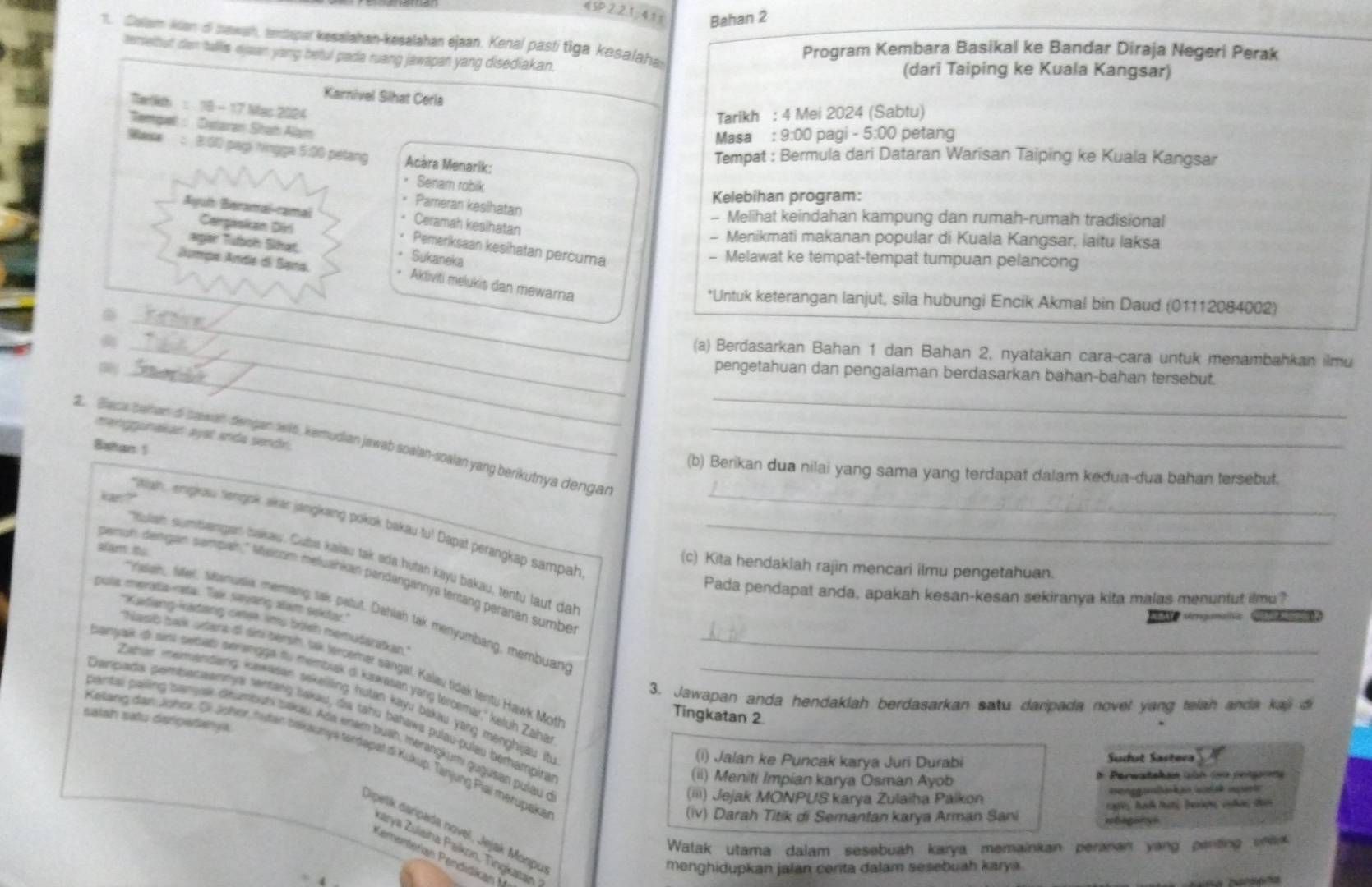 《SP2 21:4 1 x Bahan 2
1. Culam Kian di bawah, ardapal kesalahan-kesalahan ejaan. Kenal pastí tiga kesalahan
Program Kembara Basikal ke Bandar Diraja Negeri Perak
temelbut dan tallis ejean yang betul pada ruang jawapan yang disediakan.
(dari Taiping ke Kuala Kangsar)
Karnivel Sihat Cerla
Tait : 18 - 17 Mas 2024
Tarikh : 4 Mei 2024 (Sabtu)
Rempel : Dataran Stah Alam
Masa : 9:00 pagi - 5:00 petang
Mese : B:00 pap hingga 5:80 pelang  Acàra Menarik:
Tempat : Bermula dari Dataran Warisan Taiping ke Kuala Kangsar
• Senam robik
Kelebihan program:
Pameran kesihatan
- Melihat keindahan kampung dan rumah-rumah tradisional
• Ceramah kesihatan
Cerpaskan Diri
Ayuh Beramai-ramal * Pemeriksaan kesihatan percuma
- Menikmati makanan popular di Kuala Kangsar, iaitu laksa
agar Tuboh Sihat.
Sukaneka
- Melawat ke tempat-tempat tumpuan pelancong
Jumpe Ande dl Sara.
• Aktiviti melukis dan mewarna
_
*Untuk keterangan lanjut, sila hubungi Encik Akmal bin Daud (01112084002)
_
_(a) Berdasarkan Bahan 1 dan Bahan 2, nyatakan cara-cara untuk menambahkan ilmu
_
_
pengetahuan dan pengalaman berdasarkan bahan-bahan tersebut.
_
manggunakán ayat anda sendr.
2 Bace bahan di sawan dengan 1w15, kemudian jawab soalan-soalan yang berikutnya dengan_
Batan 1
(b) Berikan dua nilai yang sama yang terdapat dalam kedua-dua bahan tersebut.
a
aish, empkosu nengok alkar jangkaing pokok bakau tu! Dapat perangkap sampah_
tuan sumtsangan bakau. Cuba kalau tak əda hutan kayu bakau, tentu laut dal_
slam tu
(c) Kita hendakiah rajin mencari ilmu pengetahuan.
pensuh dengan sampan, '' Melcom mełuahkan pandangannya tentang peranan sumbe
Pada pendapat anda, apakah kesan-kesan sekiranya kita malas menuntut ilmu?
pula meratia-rata. Tak sayang slam sekty."
Irisish, lier, silanusia memang sak patut. Dahlah tak menyumbang, membuan
sgumalis Sa
''Kadang-kadang cetea. imu bolsh memudaratkan
banyak d sint setsats peranigga tu membiak di kawasan yang tércemar,' keluh Zaha_
buasć bank udara o sin bensih, sek tercemer sangal. Kalav tidak tentu Hawk Motf
3. Jawapan anda hendakiah berdasarkan satu daripada novel yang telah anda kay d
Zahar memandang kawasan sekelling hutan kayu bakau yang menghiyau it 
salah satu dergatanya Danpads pembanaannya sentang Bakau, da tahu bəhawa puläu-pulau berhampira_
Tingkatan 2.
pantie, pailing samyar dinumbumi bakau. Ada enam buah, merangkum guguisan pulau e
Keitanig den Jshor. Gi Joher, huten bakaunys terdapet di Kukup, Tänjung Pial merupaka
(i) Jalan ke Puncak karya Juri Durabi Sudut Sastera
(ii) Meniti Impian karya Osman Ayob D. Perwateken sün foe petga
(iii) Jejak MONPUS karya Zulaiha Paikon esengamlakän wätak isirt
(iv) Darah Titik di Semantan karya Arman Sani ==hagary=  cage,, hadk hiti beiện, cuhas des
dipetk darpada novel, Jejak Monpu
Watak utama dalam sesebuah karya memainkan peranan yang penting unen
zarya Zuiaiha Paikon, Tingkatan
Penenteran Pendídka  
menghidupkan jalan cerita dalam sesebuah karya