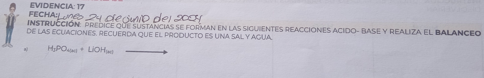 EVIDENCIA: 17 
FECHA 
INSTRUCCIÓN: PREDICE QUE SUSTANCIAS SE FORMAN EN LAS SIGUIENTES REACCIONES ACIDO- BASE Y REALIZA EL BALANCEO 
DE LAS ECUACIONES. RECUERDA QUE EL PRODUCTO ES UNA SAL Y AGUA. 
a) H_3PO_4(ac)+LiOH_(ac)