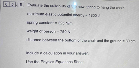 0 5 , 5 Evaluate the suitability of the new spring to hang the chair. 
maximum elastic potential ener gy=1800J
spring constant =225N/m
weight of person =750N
distance between the bottom of the chair and the ground =30cm
Include a calculation in your answer. 
Use the Physics Equations Sheet.