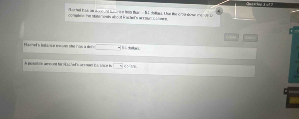 Rachel has an account balance less than —94 dollars. Use the drop-down merus to 
complete the statements about Rachel's account balance. 
CLEAR Clec 
Rachel's balance means she has a debt _  94 dollars. 
A possible amount for Rachel's account balance is □ dollars.