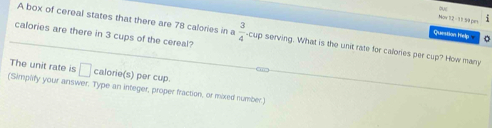 Nov 12 -11:59 pm 
calories are there in 3 cups of the cereal? 
A box of cereal states that there are 78 calories in a  3/4  -cup serving. What is the unit rate for calories per cup? How many 
Question Help 
The unit rate is □ calorie(s) per cup. 
(Simplify your answer. Type an integer, proper fraction, or mixed number.)