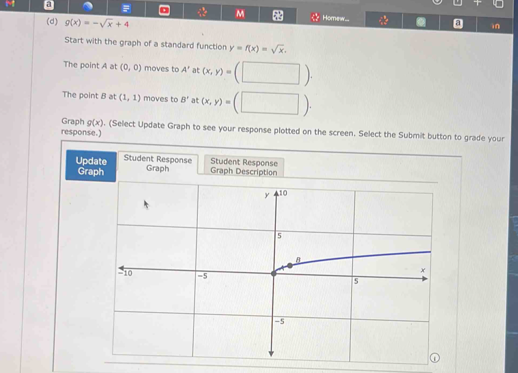 a 
= 
M Homew... 
(d) g(x)=-sqrt(x)+4
in 
Start with the graph of a standard function y=f(x)=sqrt(x). 
The point A at (0,0) moves to A' at (x,y)=

The point B at (1,1) moves to B' at (x,y)=
Graph g(x). (Select Update Graph to see your response plotted on the screen. Select the Submit button to grade your 
response.) 
Update Student Response Student Response 
Graph Graph Graph Description