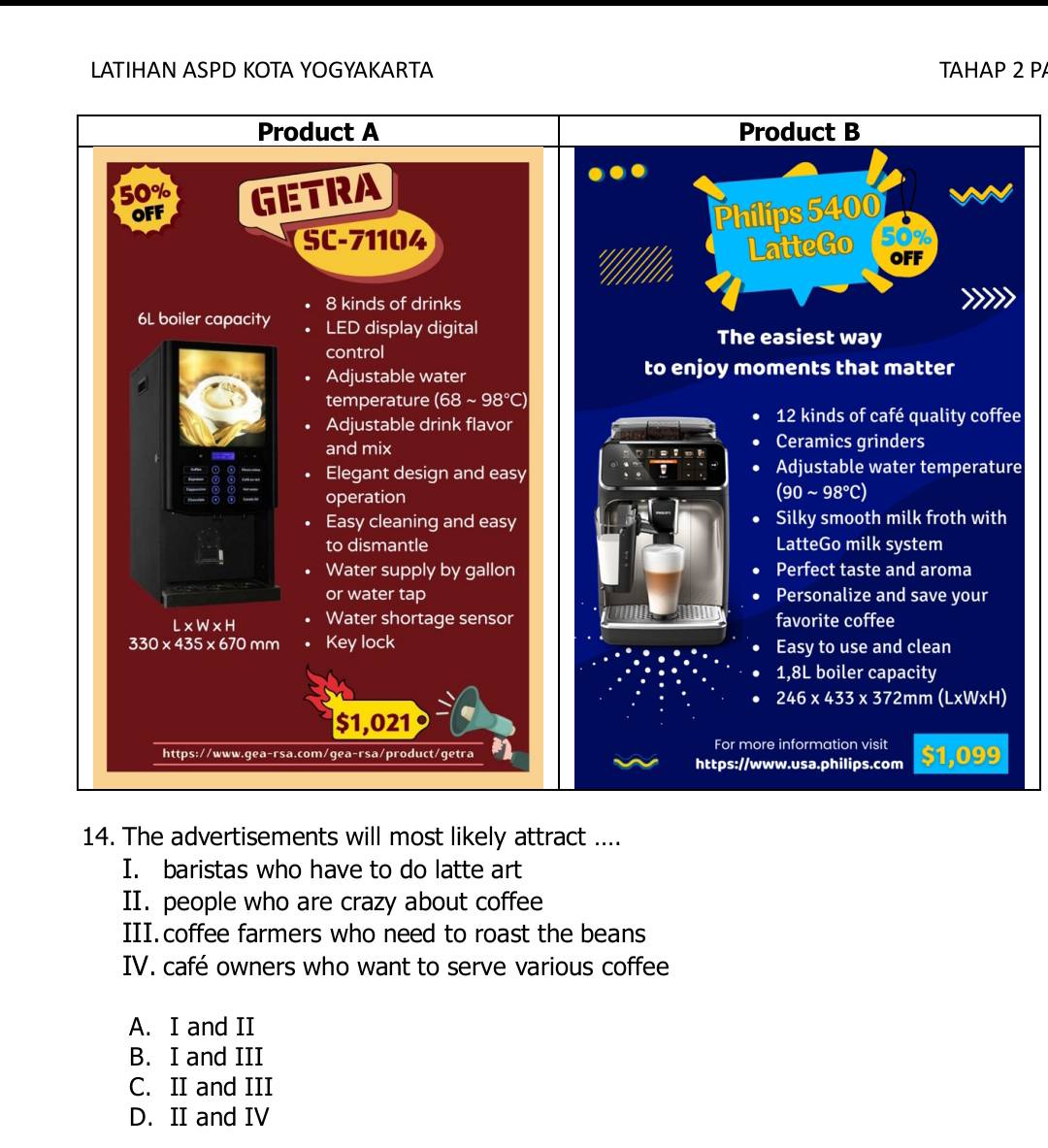 LATIHAN ASPD KOTA YOGYAKARTA TAHAP 2 P
Product B
Philips 5400
to
LatteGo OFF
The easiest way
to enjoy moments that matter
12 kinds of café quality coffee
Ceramics grinders
o 1
Adjustable water temperature
(90 I sim 98°C
Silky smooth milk froth with
LatteGo milk system
Perfect taste and aroma
Personalize and save your
favorite coffee
Easy to use and clean
1,8L boiler capacity
246* 433* 372mm(L* W* H)
For more information visit $1,099
https://www.usa.philips.com
14. The advertisements will most likely attract ....
I. baristas who have to do latte art
II. people who are crazy about coffee
III. coffee farmers who need to roast the beans
IV. café owners who want to serve various coffee
A. I and II
B. I and III
C. II and III
D. II and IV