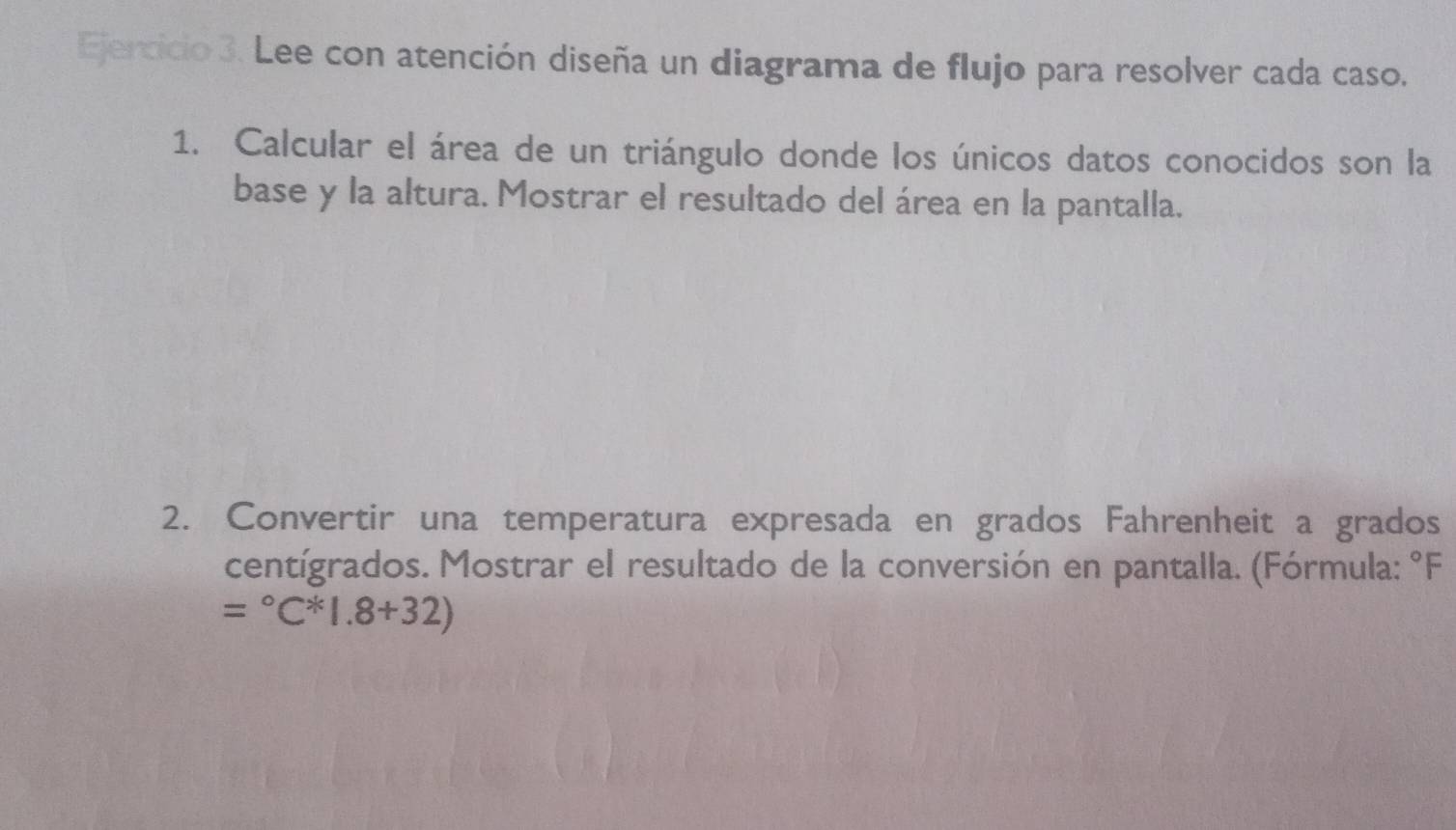 Lee con atención diseña un diagrama de flujo para resolver cada caso. 
1. Calcular el área de un triángulo donde los únicos datos conocidos son la 
base y la altura. Mostrar el resultado del área en la pantalla. 
2. Convertir una temperatura expresada en grados Fahrenheit a grados 
centígrados. Mostrar el resultado de la conversión en pantalla. (Fórmula: °F
=^circ C^(ast 1.8+32))