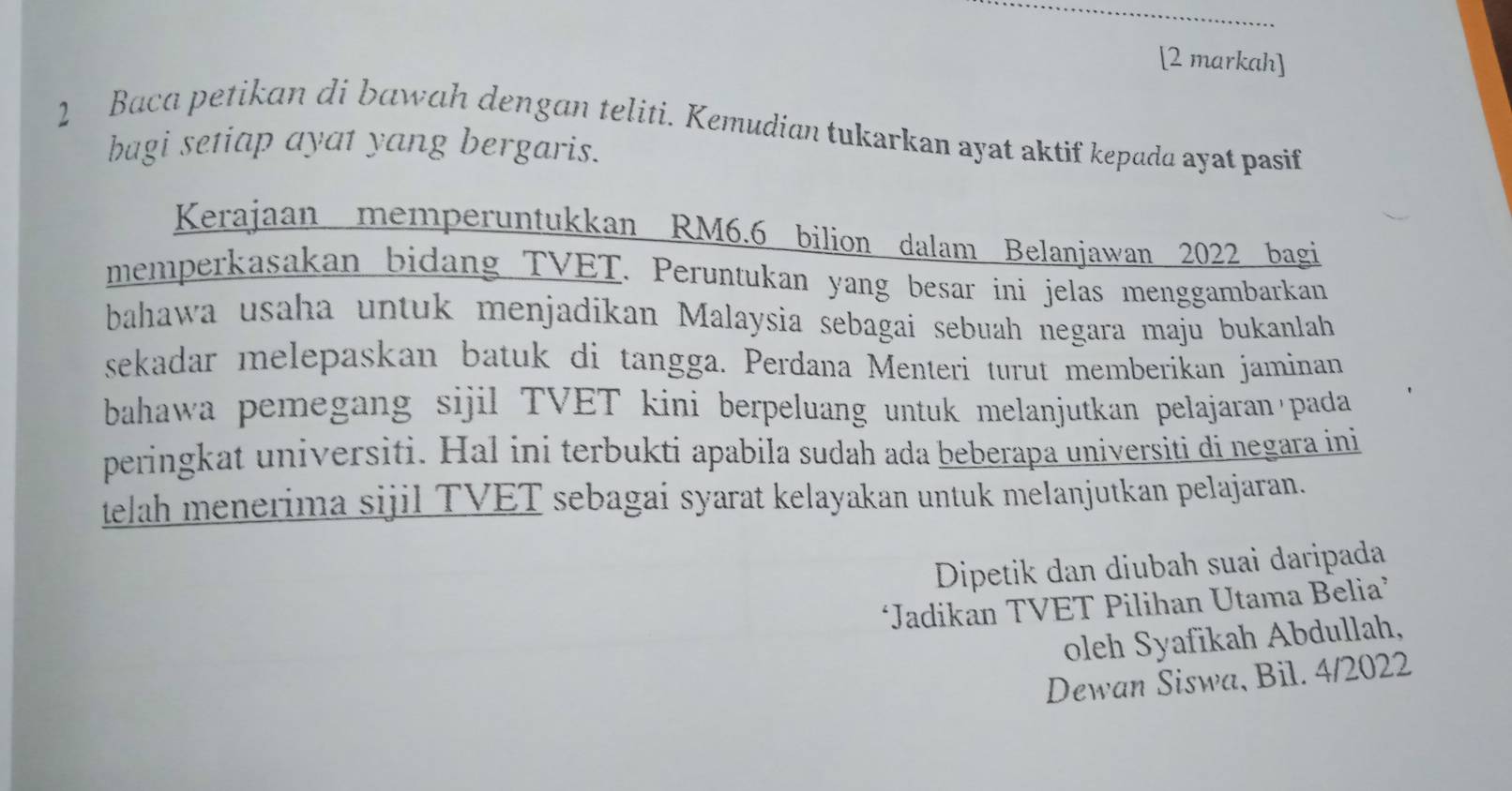 [2 markah] 
2 Baca petikan di bɑwah dengan teliti. Kemudian tukarkan ayat aktif kepada ayat pasif 
bagi setiap ayat yang bergaris. 
Kerajaan memperuntukkan RM6.6 bilion dalam Belanjawan 2022 bagi 
memperkasakan bidang TVET. Peruntukan yang besar ini jelas menggambarkan 
bahawa usaha untuk menjadikan Malaysia sebagai sebuah negara maju bukanlah 
sekadar melepaskan batuk di tangga. Perdana Menteri turut memberikan jaminan 
bahawa pemegang sijil TVET kini berpeluang untuk melanjutkan pelajaran'pada 
peringkat universiti. Hal ini terbukti apabila sudah ada beberapa universiti di negara ini 
telah menerima sijil TVET sebagai syarat kelayakan untuk melanjutkan pelajaran. 
Dipetik dan diubah suai daripada 
‘Jadikan TVET Pilihan Utama Belia’ 
oleh Syafikah Abdullah, 
Dewan Siswa, Bil. 4/2022