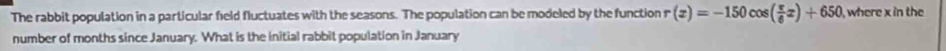 The rabbit population in a particular field fluctuates with the seasons. The population can be modeled by the function r(x)=-150cos ( π /6 x)+650 , where x in the 
number of months since January. What is the initial rabbit population in January