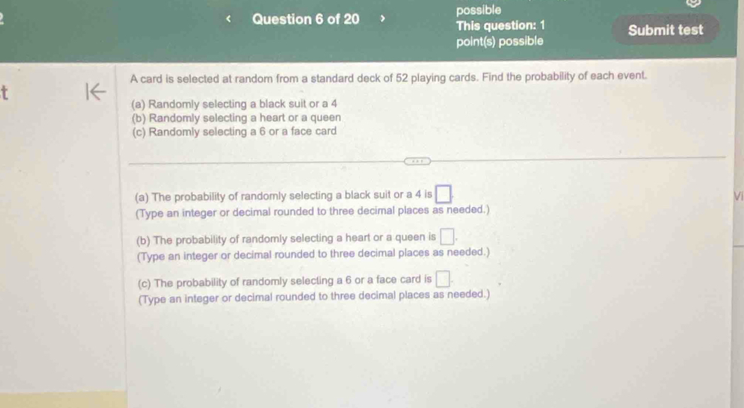 possible 
This question: 1 Submit test 
point(s) possible 
A card is selected at random from a standard deck of 52 playing cards. Find the probability of each event. 
(a) Randomly selecting a black suit or a 4
(b) Randomly selecting a heart or a queen 
(c) Randomly selecting a 6 or a face card 
(a) The probability of randomly selecting a black suit or a 4 is □. 
V 
(Type an integer or decimal rounded to three decimal places as needed.) 
(b) The probability of randomly selecting a heart or a queen is □. 
(Type an integer or decimal rounded to three decimal places as needed.) 
(c) The probability of randomly selecting a 6 or a face card is □. 
(Type an integer or decimal rounded to three decimal places as needed.)