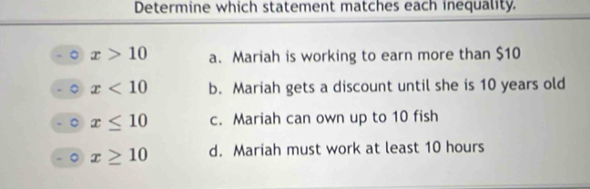 Determine which statement matches each inequality.
x>10 a. Mariah is working to earn more than $10
x<10</tex> b. Mariah gets a discount until she is 10 years old
a x≤ 10 c. Mariah can own up to 10 fish
。 x≥ 10 d. Mariah must work at least 10 hours