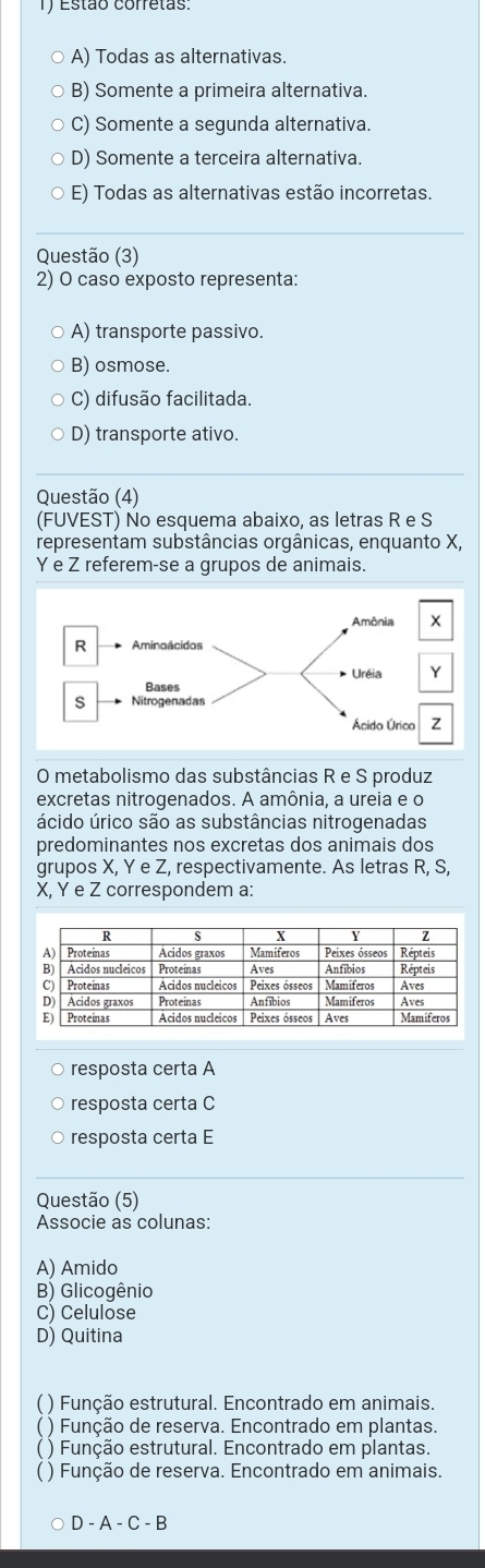 Estão corretas
。 A) Todas as alternativas.
B) Somente a primeira alternativa.
C) Somente a segunda alternativa
D) Somente a terceira alternativa.
E) Todas as alternativas estão incorretas.
Questão (3)
2) O caso exposto representa:
A) transporte passivo.
B) osmose.
C) difusão facilitada.
D) transporte ativo.
Questão (4)
(FUVEST) No esquema abaixo, as letras R e S
representam substâncias orgânicas, enquanto X,
Y e Z referem-se a grupos de animais.
O metabolismo das substâncias R e S produz
excretas nitrogenados. A amônia, a ureia e o
ácido úrico são as substâncias nitrogenadas
predominantes nos excretas dos animais dos
grupos X, Y e Z, respectivamente. As letras R, S,
X, Y e Z correspondem a:
○ resposta certa A
resposta certa C
resposta certa E
Questão (5)
Associe as colunas:
A) Amido
B) Glicogênio
C) Celulose
D) Quitina
( ) Função estrutural. Encontrado em animais.
) Função de reserva. Encontrado em plantas.
) Função estrutural. Encontrado em plantas.
( ) Função de reserva. Encontrado em animais.
D - A - C - B