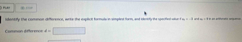  PLAY @ STOP 
identify the common difference, write the explicit formula in simplest form, and identify the specified value if a_4=-3 and a_4=9 if an arithmetic sequence. 
Common difference: d=□