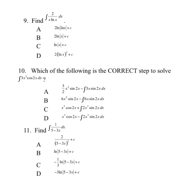 Find ∈t  2/xln x dx.
A 2ln |ln x|+c
B 2ln |x|+c
C ln |x|+c
D 2(ln x)^2+c
10. Which of the following is the CORRECT step to solve
∈t 3x^2cos 2xdx ?
A  3/2 x^2sin 2x-∈t 3xsin 2xdx
B 6x^2sin 2x-∈t 6xsin 2xdx
C x^3cos 2x+∈t 2x^3sin 2xdx
D x^3cos 2x-∈t 2x^3sin 2xdx
11. Find ∈t  1/5-3x dx.
A frac 2(5-3x)^2+c
B ln |5-3x|+c
C - 1/3 ln |5-3x|+c
D -3ln |5-3x|+c