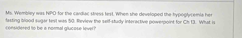 Ms. Wembley was NPO for the cardiac stress test. When she developed the hypoglycemia her 
fasting blood sugar test was 50. Review the self-study interactive powerpoint for Ch 13. What is 
considered to be a normal glucose level?