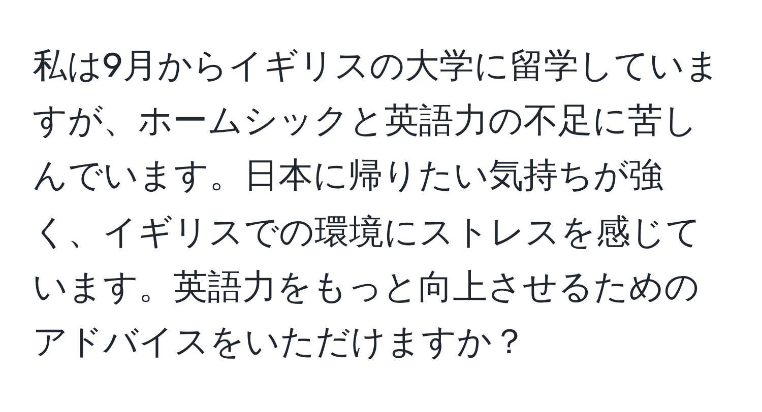 私は9月からイギリスの大学に留学していますが、ホームシックと英語力の不足に苦しんでいます。日本に帰りたい気持ちが強く、イギリスでの環境にストレスを感じています。英語力をもっと向上させるためのアドバイスをいただけますか？