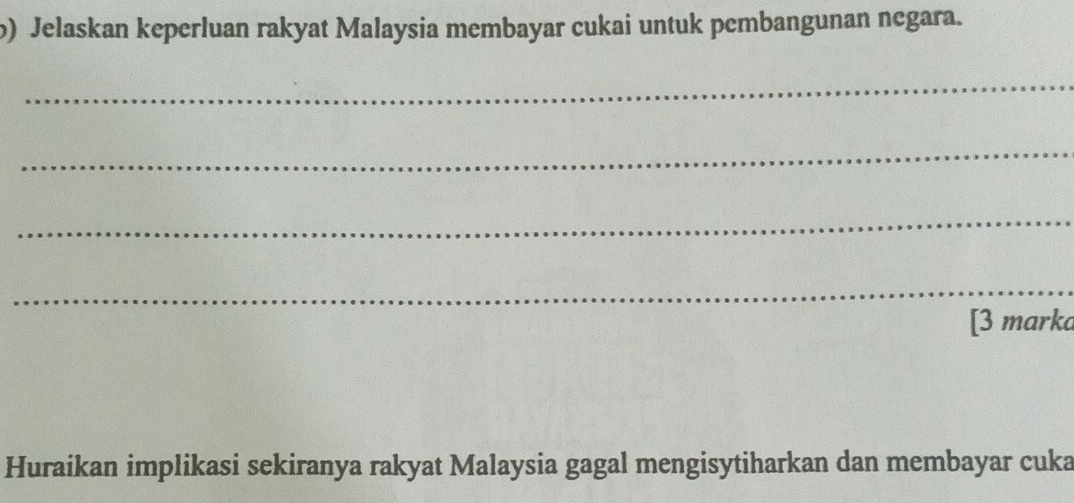 Jelaskan keperluan rakyat Malaysia membayar cukai untuk pembangunan negara. 
_ 
_ 
_ 
_ 
[3 marka 
Huraikan implikasi sekiranya rakyat Malaysia gagal mengisytiharkan dan membayar cuka