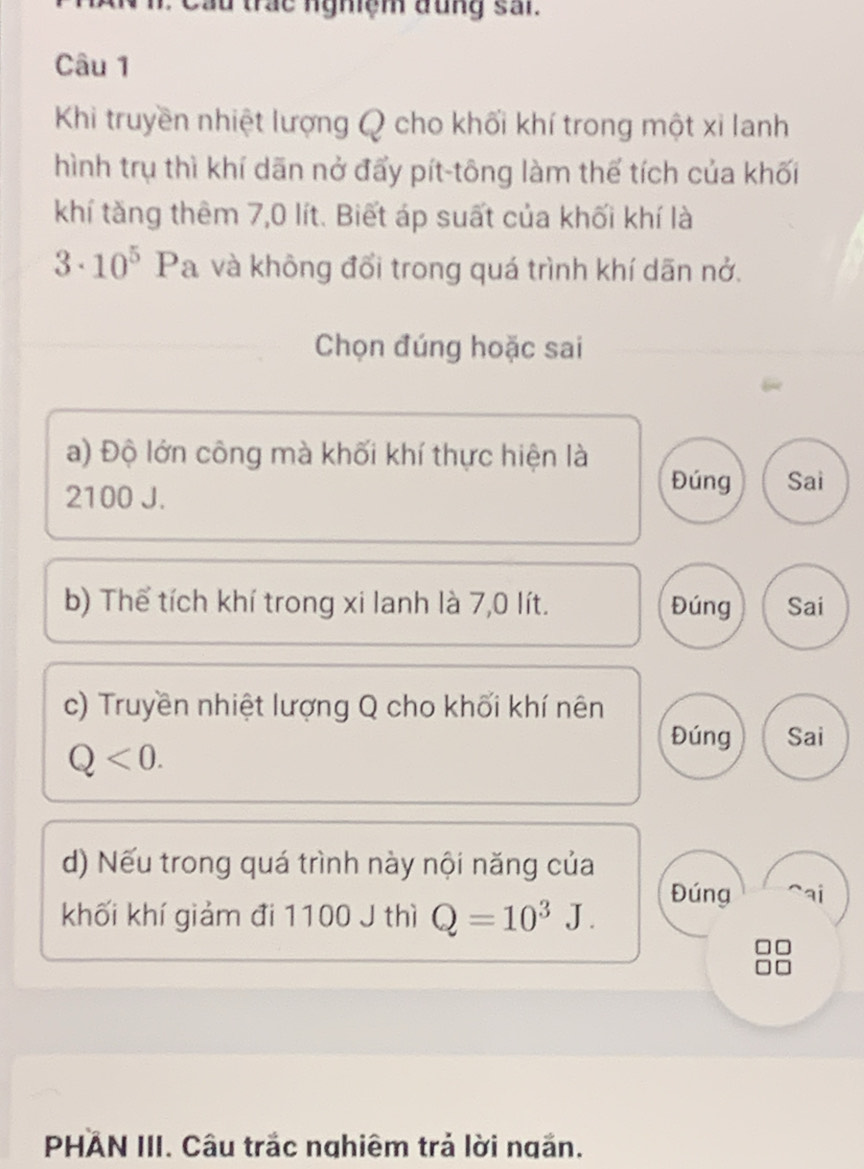 cầu trác nghiệm đụng sai.
Câu 1
Khi truyền nhiệt lượng Q cho khối khí trong một xi lanh
hình trụ thì khí dãn nở đẩy pít-tông làm thể tích của khối
khí tăng thêm 7,0 lít. Biết áp suất của khối khí là
3· 10^5 Pa và không đổi trong quá trình khí dãn nở.
Chọn đúng hoặc sai
a) Độ lớn công mà khối khí thực hiện là
2100 J.
Đúng Sai
b) Thể tích khí trong xi lanh là 7,0 lít. Đúng Sai
c) Truyền nhiệt lượng Q cho khối khí nên
Q<0</tex>.
Đúng Sai
d) Nếu trong quá trình này nội năng của
khối khí giảm đi 1100 J thì Q=10^3J.
Đúng ai
PHAN III. Câu trắc nghiêm trả lời ngăn.