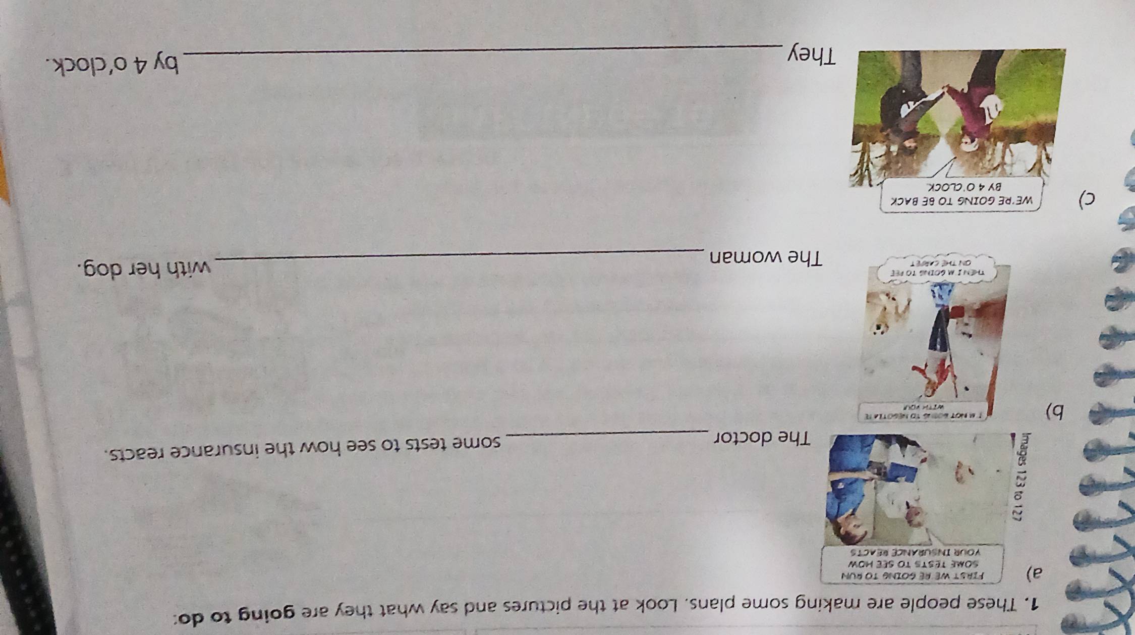 These people are making some plans. Look at the pictures and say what they are going to do: 
he doctor _some tests to see how the insurance reacts. 
b) 
_with her dog. 
The woman 
c 
They_ 
by 4 o’clock.