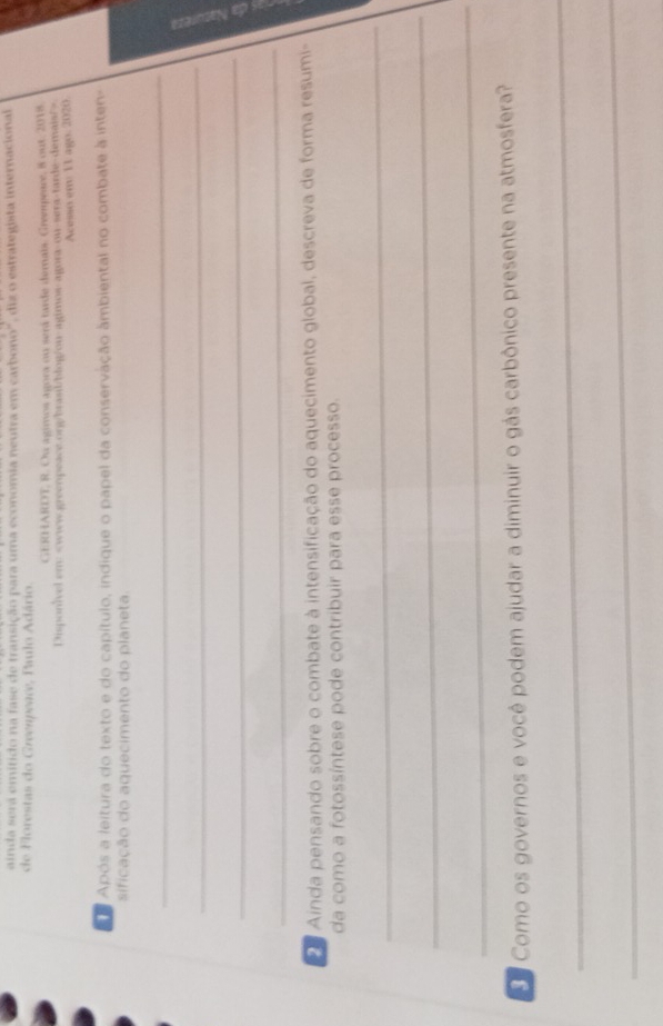 ainda sera emitido na fase de transição para uma economia neutra em carbono", diz o estrategista internacional 
de Florestas do Greenpeace, Paulo Adário. 
GERHARDT, R. Ou agimos agora on será tarde demais. Greempeare, 8 out. 2018. 
Disponivel em
Acesso em 11 ago. 2020 
Após a leitura do texto e do capítulo, indique o papel da conservação âmbiental no combate à inten- 
sificação do aquecimento do planeta 
_ 
_ 
_ 
_ 
Ainda pensando sobre o combate à intensificação do aquecimento global, descreva de forma resumi- 
da como a fotossíntese pode contribuir para esse processo. 
_ 
_ 
_ 
Ee Como os governos e você podem ajudar a diminuir o gás carbônico presente na atmosfera? 
_ 
_
