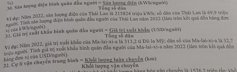 ). 
30. Sản lượng điện bình quân đầu người = Sân lượng điện (kWh/người) 
Tổng số dân 
Ví dụ: Năm 2022, sản lượng điện của Thái Lan là 215824 triệu kWh; số dân của Thái Lan là 69,9 triệu 
người. Tính sản lượng điện bình quân đầu người của Thái Lan năm 2022 (làm tròn kết quả đến hàng đơn 
vị của kWh/người). 
31. Giá trị xuất khẩu bình quân đầu người = Giá trị xuất khẩu (USD/người) 
Tổng số dân 
Ví dụ: Năm 2022, giá trị xuất khẩu của Ma-lai-xi-a là 313, 2 tỉ Đô la Mỹ; dân số của Ma-lai-xi-a là 32, 7
triệu người. Tính giá trị xuất khẩu bình quân đầu người của Ma-lai-xi-a năm 2022 (lâm tròn kết quả đến 
hàng đơn vị của USD/người). 
32. Cự li vận chuyển trung bình = Khối lượng luân chuyển (km) 
Khối lượng vận chuyền 
h g à ng hóa vận chuyển là 1676 2 triệu tấn: khế