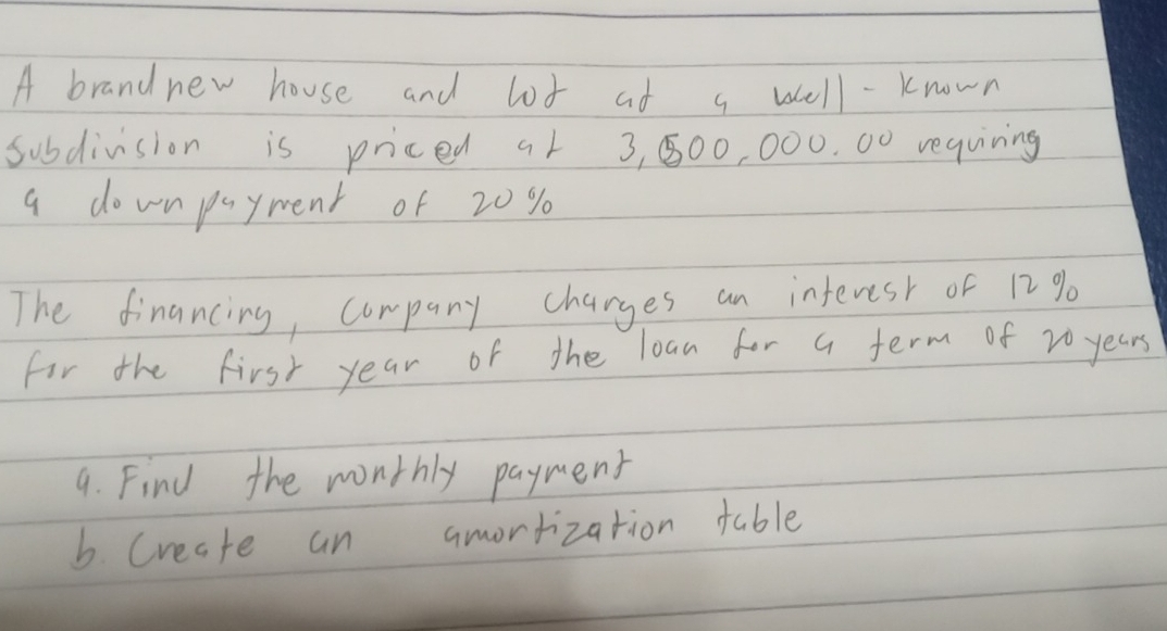 A brand new house and lot at a well - known 
subdivision is priced a1 3, 500, 000. 00 requiring 
a downpayment of 20 %
The financing, company charges an interest of 12 %
for the first year of the loan for a term of 20 years
9. Find the monthly payment 
b. Create an amorrization table