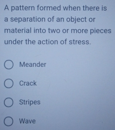 A pattern formed when there is
a separation of an object or
material into two or more pieces
under the action of stress.
Meander
Crack
Stripes
Wave