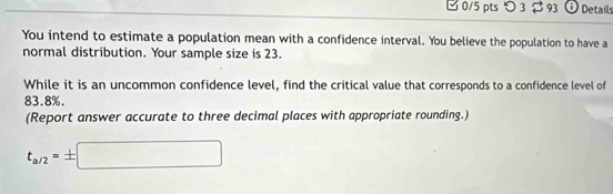 つ 3 $ 93 o Details 
You intend to estimate a population mean with a confidence interval. You believe the population to have a 
normal distribution. Your sample size is 23. 
While it is an uncommon confidence level, find the critical value that corresponds to a confidence level of
83.8%. 
(Report answer accurate to three decimal places with appropriate rounding.)
t_a/2=± □