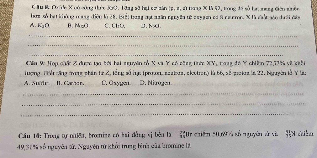 Oxide X có công thức R_2O 9. Tổng số hạt cơ bản (p,n,e) trong X là 92, trong đó số hạt mang điện nhiều
hơn số hạt không mang điện là 28. Biết trong hạt nhân nguyên tử oxygen có 8 neutron. X là chất nào dưới đây
A. K_2O. B. Na_2O. C. Cl_2O. D. N_2O. 
_
_
_
Câu 9: Hợp chất Z được tạo bởi hai nguyên tố X và Y có công thức XY_2 trong đó Y chiếm 72, 73% về khối
lượng. Biết rằng trong phân tử Z, tổng số hạt (proton, neutron, electron) là 66, số proton là 22. Nguyên tố Y là:
A. Sulfur. B. Carbon. C. Oxygen. D. Nitrogen.
_
_
_
Câu 10: Trong tự nhiên, bromine có hai đồng vị bền là beginarrayr 79 35endarray Br chiếm 50, 69% số nguyên tử và _(35)^(81)N chiếm
49, 31% số nguyên tử. Nguyên tử khối trung bình của bromine là