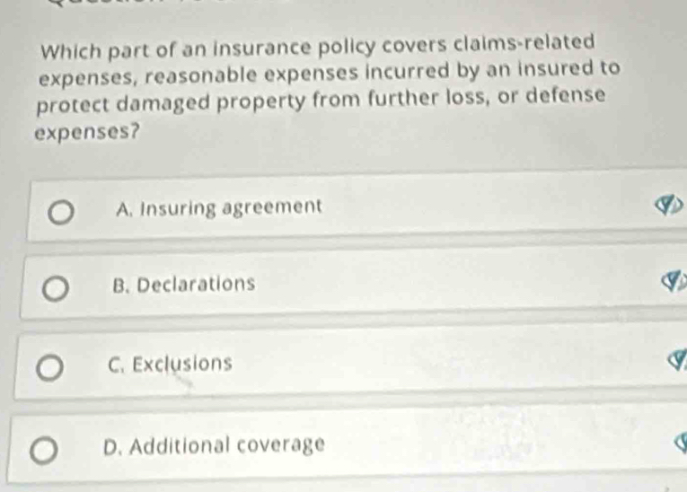 Which part of an insurance policy covers claims-related
expenses, reasonable expenses incurred by an insured to
protect damaged property from further loss, or defense
expenses?
A. Insuring agreement
B. Declarations
C. Exclusions
D. Additional coverage