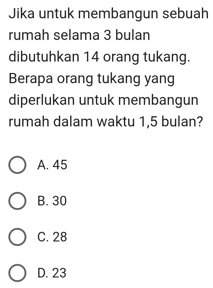 Jika untuk membangun sebuah
rumah selama 3 bulan
dibutuhkan 14 orang tukang.
Berapa orang tukang yang
diperlukan untuk membangun
rumah dalam waktu 1,5 bulan?
A. 45
B. 30
C. 28
D. 23